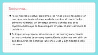 Recuerda…
 Para empezar a resolver problemas, las niñas y los niños necesitan
una herramienta de solución; es decir, dominar el conteo de los
primeros números; sin embargo, esto no significa que deba
esperarse hasta que lo dominen para empezar el planteamiento de
problemas.
 Es importante proponer situaciones en las que haya alternancia
entre actividades de conteo y resolución de problemas con el fin de
que descubran las distintas funciones, usos y significados de los
números.
 