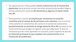  Se espera que los niños puedan contar colecciones de al menos diez
elementos, pero quienes cursen tres años de preescolar pueden llegar a
contar colecciones hasta de 20 elementos y algunos lo harán hasta
con 30.
 Para aprender a contar se empieza por memorizar la sucesión
numérica oral al menos de los primeros seis números, con lo cual los
niños estarán en condiciones de usarla en el conteo de colecciones;
paulatinamente se aumenta el rango hasta 10, 20 o 30 con base en los
conocimientos que tengan al ingresar y los que adquieran. Si bien es
necesario que los niños aprendan la sucesión y sean capaces de decirla,
la intención principal es que empleen ese conocimiento en la
resolución de problemas.
 
