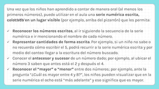Una vez que los niños han aprendido a contar de manera oral (al menos los
primeros números), puede utilizar en el aula una serie numérica escrita,
colocada en un lugar visible (por ejemplo, arriba del pizarrón) que les permita:
 Reconocer los números escritos, al ir siguiendo la secuencia de la serie
numérica e ir mencionando el nombre de cada número.
 Representar cantidades de forma escrita. Por ejemplo, si un niño no sabe o
no recuerda cómo escribir el 5, podrá recurrir a la serie numérica escrita y por
medio del conteo llegar a la escritura del número buscado.
 Conocer el antecesor y sucesor de un número dado; por ejemplo, al ubicar el
número 3 saben que antes está el 2 y después el 4.
 Reconocer el “mayor” o “menor” entre dos números; por ejemplo, ante la
pregunta “¿Cuál es mayor entre 4 y 8?”, los niños pueden visualizar que en la
serie numérica el ocho está “más adelante” y eso significa que es mayor.
 