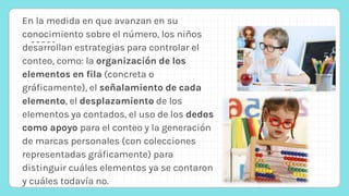 En la medida en que avanzan en su
conocimiento sobre el número, los niños
desarrollan estrategias para controlar el
conteo, como: la organización de los
elementos en fila (concreta o
gráficamente), el señalamiento de cada
elemento, el desplazamiento de los
elementos ya contados, el uso de los dedos
como apoyo para el conteo y la generación
de marcas personales (con colecciones
representadas gráficamente) para
distinguir cuáles elementos ya se contaron
y cuáles todavía no.
 