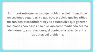Es importante que no trabaje problemas del mismo tipo
en sesiones seguidas, ya que esto propicia que los niños
mecanicen procedimientos y se obstaculiza que generen
soluciones con base en lo que van comprendiendo acerca
del número, sus relaciones, el conteo y la relación entre
los datos del problema.
 