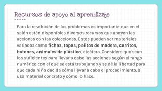 Recursos de apoyo al aprendizaje
Para la resolución de los problemas es importante que en el
salón estén disponibles diversos recursos que apoyen las
acciones con las colecciones. Estos pueden ser materiales
variados como fichas, tapas, palitos de madera, carritos,
botones, animales de plástico, etcétera. Considere que sean
los suficientes para llevar a cabo las acciones según el rango
numérico con el que se está trabajando y se dé la libertad para
que cada niño decida cómo llevar a cabo el procedimiento, si
usa material concreto y cómo lo hace.
 