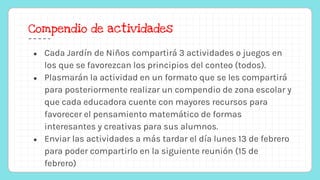 Compendio de actividades
● Cada Jardín de Niños compartirá 3 actividades o juegos en
los que se favorezcan los principios del conteo (todos).
● Plasmarán la actividad en un formato que se les compartirá
para posteriormente realizar un compendio de zona escolar y
que cada educadora cuente con mayores recursos para
favorecer el pensamiento matemático de formas
interesantes y creativas para sus alumnos.
● Enviar las actividades a más tardar el día lunes 13 de febrero
para poder compartirlo en la siguiente reunión (15 de
febrero)
 