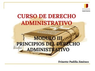 MODULO III
PRINCIPIOS DEL DERECHO
ADMINISTRATIVO
Frinette Padilla Jiménez
CURSO DE DERECHO
ADMINISTRATIVO
 