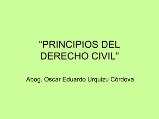 “ PRINCIPIOS DEL DERECHO CIVIL” Abog. Oscar Eduardo Urquizu Córdova 