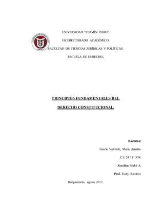 UNIVERSIDAD “FERMÍN TORO”.
VICERECTORADO ACADÉMICO.
FACULTAD DE CIENCIAS JURÍDICAS Y POLÍTICAS.
ESCUELA DE DERECHO.
PRINCIPIOS FUNDAMENTALES DEL
DERECHO CONSTITUCIONAL.
Bachiller:
García Valverde, María Anantta.
C.I: 24.111.954.
Sección: SAIA A.
Prof. Emily Ramírez.
Barquisimeto, agosto 2017.
 