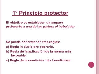 1° Principio protector El objetivo esestablecer  un amparo preferente a una de las partes: el trabajador.Se puede concretar en tres reglas:a) Regla in dubio pro operario.b) Regla de la aplicación de la norma más favorable.c) Regla de la condición más beneficiosa.   