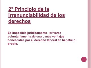 2° Principio de la irrenunciabilidad de los derechosEs imposible jurídicamente   privarse  voluntariamente de una o más ventajas concedidas por el derecho laboral en beneficio propio.
