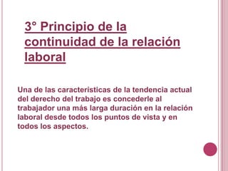 3° Principio de la continuidad de la relación laboralUna de las características de la tendencia actual del derecho del trabajo es concederle al trabajador una más larga duración en la relación laboral desde todos los puntos de vista y en todos los aspectos.