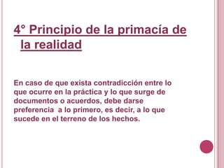 4° Principio de la primacía de la realidadEn caso de que exista contradicción entre lo que ocurre en la práctica y lo que surge de documentos o acuerdos, debe darse preferencia  a lo primero, es decir, a lo que sucede en el terreno de los hechos.