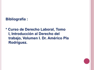Bibliografía :* Curso de Derecho Laboral, Tomo I, Introducción al Derecho del trabajo, Volumen I. Dr. Américo Pla Rodríguez.