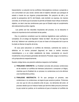 trascendente. La solución de los conflictos intersubjetivos conduce o propende a
una comunidad con paz social, siendo este el objetivo elevado que persigue el
estado a través de sus órganos jurisprudenciales. Sin perjuicio de ello y sin
perder la perspectiva del fin del Estado, este también se expresa, de manera
concreta, en el hecho que el proceso le permite al Estado hacer eficaz el derecho
objetivo, es decir crea las condiciones para que el Estado exija el cumplimiento
del ordenamiento jurídico vigente.
Las partes son las naturales impulsores del proceso, no se descarta ni
reduce la importancia de la actividad de las partes.
Hoy no podemos considerar que los sistemas legislativos sean perfectos y
completos. En el código de Napoleón “deber de fallar”. De allí que “las lagunas
de la ley” debieron ser cubiertas por el Juez en base a la búsqueda de lo que se
ha dado en llamar el espíritu de la ley.
El Juez para solucionar un conflicto de intereses, cubriendo los vacíos o
defectos en la norma procesal (lagunas) en base a ciertos recursos
metodológicos y a un orden establecido de éstas, consistente en recurrir
inicialmente a los principios generales del derecho Procesal, luego a la doctrina y
a la jurisprudencia respectivamente.
Nuestro código tiene una posición ecléctica respecto a la finalidad.
a) FINALIDAD CONCRETA: La finalidad concreta del proceso contencioso
es de resolver un conflicto de intereses (solucionar o componer un litigio),
mientras que la finalidad de un proceso no contencioso es la de eliminar
una incertidumbre jurídica.
b) FINALIDAD ABSTRACTA: El fin que persigue el proceso, sea
contencioso o no contencioso, es lograr la paz social en justicia. “Entonces
una vez que la Litis se presenta ante el juez, vía demanda del actor, el
proceso desde que se instaure hasta que termine debe procurar promover
la paz social en justicia; en la sentencia el juez al resolver el conflicto de
 