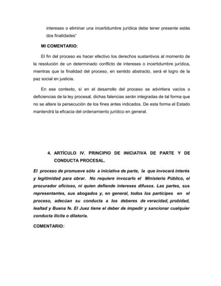intereses o eliminar una incertidumbre jurídica debe tener presente estás
dos finalidades”
MI COMENTARIO:
El fin del proceso es hacer efectivo los derechos sustantivos al momento de
la resolución de un determinado conflicto de intereses o incertidumbre jurídica,
mientras que la finalidad del proceso, en sentido abstracto, será el logro de la
paz social en justicia.
En ese contexto, sí en el desarrollo del proceso se advirtiera vacíos o
deficiencias de la ley procesal, dichas falencias serán integradas de tal forma que
no se altere la persecución de los fines antes indicados. De esta forma el Estado
mantendrá la eficacia del ordenamiento jurídico en general.
4. ARTÍCULO IV. PRINCIPIO DE INICIATIVA DE PARTE Y DE
CONDUCTA PROCESAL.
El proceso de promueve sólo a iniciativa de parte, la que invocará interés
y legitimidad para obrar. No requiere invocarlo el Ministerio Público, el
procurador oficioso, ni quien defiende intereses difusos. Las partes, sus
representantes, sus abogados y, en general, todos los partícipes en el
proceso, adecúan su conducta a los deberes de veracidad, probidad,
lealtad y Buena fe. El Juez tiene el deber de impedir y sancionar cualquier
conducta ilícita o dilatoria.
COMENTARIO:
 
