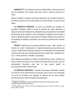 CARNELUTTI12
: La iniciativa de parte es indispensable no solo para pedir al
juez la providencia, sino también para poner ante su vista los hechos de la
causa.
Esta se manifiesta expresión del sistema dispositivo, que consiste en facultar a
las partes a promover el inicio del proyecto en uso del derecho de acción que le
asiste.
LA CONDUCTA PROCESAL, se pone de manifiesto los principios de
moralidad, probilidad, lealtad y buena fe procesal que están destinados a
asegurar la ética del debate judicial, delegando al juez de garantizar la moralidad
del desarrollo de la contienda y como contraparte la obligación de las partes a
remitir su desenvolvimiento a este principio. Considera valores como la buena fe,
la honestidad, la probidad, la veracidad, a fin de evitar la presencia del “improbus
litigador”.
TICONA13
: Significa que una persona diferente al juez, debe ejercitar el
derecho de acción, interponiendo la respectiva demanda, para que el proceso
se inicie. Propiamente la parte que sobreviene en demandante, es la que ejercita
el derecho de acción; por consiguiente dicha parte puede estar constituido por
una o varias personas, naturales y/o jurídicas].
Estas categorías procesales, el interés y la legitimidad para obrar, conforman lo
que en doctrina se conoce con el nombre de Condiciones de la acción, que son
presupuestos necesarios para que el juez pueda expedir un
pronunciamiento válido sobre el fondo.
LA CONDUCTA PROCESAL: Conjuntos de principios destinados a regular
la corrección de los intervinientes en el proceso, para lo cual se ha incorporado
una serie de sanciones que aseguren la vigencia real de este principio.
Sanción pecuniaria, resarcir los perjuicios ocasionados.
12
CARNELUTI, FRANCISCO. Sistema de Derecho Procesal Civil. Buenos Aires, Unión
Tipográfica Editorial Hispano Americana.
13
TICONA POSTIGO, Víctor- “Análisis y Comentario al Código Procesal Civil”, Editorial “San Marcos”. Cuarta
edición. 1998, Lima PERU
 