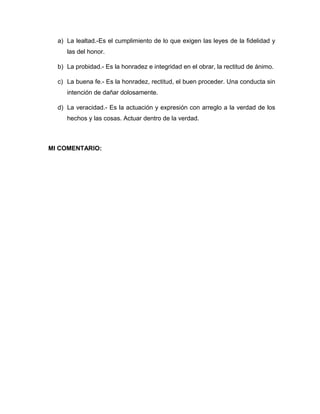 a) La lealtad.-Es el cumplimiento de lo que exigen las leyes de la fidelidad y
las del honor.
b) La probidad.- Es la honradez e integridad en el obrar, la rectitud de ánimo.
c) La buena fe.- Es la honradez, rectitud, el buen proceder. Una conducta sin
intención de dañar dolosamente.
d) La veracidad.- Es la actuación y expresión con arreglo a la verdad de los
hechos y las cosas. Actuar dentro de la verdad.
MI COMENTARIO:
 