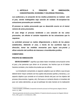 5. ARTÍCULO V. PRINCIPIO DE INMEDIACIÓN,
CONCENTRACIÓN, ECONOMIA Y CELERIDAD PROCESAL.
Las audiencias y la actuación de los medios probatorios se realizan ante
el juez, siendo indelegables bajo sanción de nulidad. Se exceptúan las
actuaciones procesales por comisión.
El proceso se realiza procurando que su desarrollo ocurra en el menor
número de actos procesales.
El Juez dirige el proceso tendiendo a una solución de los actos
procesales, sin afectar el carácter imperativo de las actuaciones que lo
requieran.
La actividad procesal se realiza diligentemente y dentro de los plazos
establecidos, debiendo el Juez, a través de los auxiliares bajo su
dirección, tomar las medidas necesarias para lograr una pronta y
eficaz solución del conflicto de intereses o incertidumbre jurídica.
COMENTARIO:
PINCIPIO DE INMEDIACIÓN
DEVIS ECHANDÍA14
: significa que debe haber inmediata comunicación entre
el juez y las personas que obran en el proceso, los hechos que en él deban
hacerse constare y los medios de prueba que se utilicen.
La inmediación comprende un aspecto subjetivo que se refiere a que el juez
deberá tener mayor contacto con los sujetos del proceso (partes y terceros), y un
aspecto objetivo que consiste en el contacto directo del juez con los objetos del
proceso (documentos, lugares, etc). Se busca un contacto directo e inmediato del
juez con estos elementos, ya que al participar de esta manera en la realización
14
DEVIS ECHANDÍA, HERNANDO, Compendio de derecho procesal civil Parte general, Bogotá, Editorial
Temis S. A., 1983.
- Nociones generales de derecho procesal, Madrid, A Tratado de derecho procesal civil, Bogotá, Editorial
Temis, 1961. guilar S. A. de Edicione1i, 1966. -
 