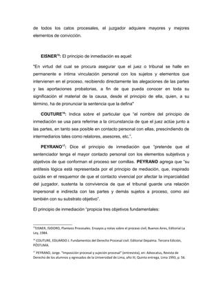 de todos los catos procesales, el juzgador adquiere mayores y mejores
elementos de convicción.
EISNER15
: El principio de inmediación es aquel:
"En virtud del cual se procura asegurar que el juez o tribunal se halle en
permanente e íntima vinculación personal con los sujetos y elementos que
intervienen en el proceso, recibiendo directamente las alegaciones de las partes
y las aportaciones probatorias, a fin de que pueda conocer en toda su
significación el material de la causa, desde el principio de ella, quien, a su
término, ha de pronunciar la sentencia que la defina"
COUTURE16
: Indica sobre el particular que “el nombre del principio de
inmediación se usa para referirse a la circunstancia de que el juez actúe junto a
las partes, en tanto sea posible en contacto personal con ellas, prescindiendo de
intermediarios tales como relatores, asesores, etc.”.
PEYRANO17
: Dice el principio de inmediación que “pretende que el
sentenciador tenga el mayor contacto personal con los elementos subjetivos y
objetivos de que conforman el proceso ser comillas. PEYRANO agrega que “su
antítesis lógica está representada por el principio de mediación, que, inspirado
quizás en el resquemor de que el contacto vivencial por afectar la imparcialidad
del juzgador, sustenta la convivencia de que el tribunal guarde una relación
impersonal e indirecta con las partes y demás sujetos a proceso, como así
también con su substrato objetivo”.
El principio de inmediación “propicia tres objetivos fundamentales:
15
EISNER, ISIDORO, Planteos Procesales. Ensayos y notas sobre el proceso civil, Buenos Aires, Editorial La
Ley, 1984.
16
COUTURE, EDUARDO J. Fundamentos del Derecho Procesal civil. Editorial Depalma. Tercera Edición,
PÓSTUMA.
17
PEYRANO, Jorge. “Imposición procesal y sujeción procesal” (entrevista), en: Advocatus, Revista de
Derecho de los alumnos y egresados de la Universidad de Lima, año III, Quinta entrega, Lima 1993, p. 56.
 