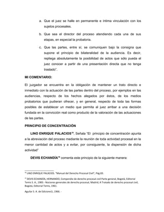 a. Que el juez se halle en permanente e íntima vinculación con los
sujetos procesales.
b. Que sea el director del proceso atendiendo cada una de sus
etapas, en especial la probatoria.
c. Que las partes, entre sí, se comuniquen bajo la consigna que
supone el principio de bilateralidad de la audiencia. Es decir,
repliega absolutamente la posibilidad de actos que sólo pueda el
juez conocer a partir de una presentación directa que no tenga
traslado”.
MI COMENTARIO:
El juzgador se encuentra en la obligación de mantener un trato directo e
inmediato con la actuación de las partes dentro del proceso, por ejemplos en las
audiencias, respecto de los hechos alegados por éstos, de los medios
probatorios que pudieran ofrecer, y en general, respecto de toda las formas
posibles de establecer un medio que permita al juez arribar a una decisión
fundada en la convicción real como producto de la valoración de las actuaciones
de las partes.
PRINCIPIO DE CONCENTRACIÓN
LINO ENRIQUE PALACIOS18
, Señala “El principio de concentración apunta
a la abreviación del proceso mediante la reunión de toda actividad procesal en la
menor cantidad de actos y a evitar, por consiguiente, la dispensión de dicha
actividad”
DEVIS ECHANDÍA19
comenta este principio de la siguiente manera:
18
LINO ENRIQUE PALACIOS. “Manual del Derecho Procesal Civil”, Pág.83.
19
DEVIS ECHANDÍA, HERNANDO, Compendio de derecho procesal civil Parte general, Bogotá, Editorial
Temis S. A., 1983.- Nociones generales de derecho procesal, Madrid, A Tratado de derecho procesal civil,
Bogotá, Editorial Temis, 1961.
Aguilar S. A. de Edicione1i, 1966. -
 