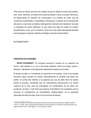"Para esto se deben procurar los medios de que la relación nacida del proceso,
que, como veremos, se denomina jurídico-procesal y tiene su propia fisonomía,
se desenvuelva sin solución de continuidad y de manera de evitar que las
cuestiones accidentales o incidentales entorpezcan el estudio de lo fundamental
del juicio; lo cual solo se obtiene restringiendo el derecho de interponer recursos
o incidentes de previa definición, lo que está muy lejos de existir en nuestro
procedimiento, pues, por el contrario, se les da a las partes demasiada facilidad
para postergar la solución definitiva del litigio y hacerlo interminable"1
MI COMENTARIO:
PRINCIPIO DE ECONOMIA
DEVIS ECHANDÍA20
: El concepto economía, tomado en su acepción de
ahorro, está referido a su vez a tres áreas distintas: ahorro de tiempo, gasto y
esfuerzo. Intentemos una explicación separada de cada una de estas.
El tiempo cumple un rol esencial y envolvente en el proceso. Casi no es posible
encontrar algún proceso en donde, adicionalmente al conflicto que tienen las
partes, no exista otro referido a la urgencia que una de ellas tiene de acabar
pronto el proceso, necesidad que es inversamente proporcional a la misma
urgencia de la otra, pero de prolongado. El cumplimiento de los actos con
prudencia, es decir, ni tan lento que parezca inmovilidad ni tan expeditivo que se
renuncie al cumplimiento de formalidades indispensables, es la expresión
adecuada de este principio. Esta es la economía de tiempo.
20
DEVIS ECHANDÍA, HERNANDO, Compendio de derecho procesal civil Parte general, Bogotá, Editorial
Temis S. A., 1983.- Nociones generales de derecho procesal, Madrid, A Tratado de derecho procesal civil,
Bogotá, Editorial Temis, 1961.Aguilar S. A. de Edicione1i, 1966. -
 