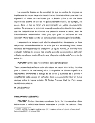 La economía degasto es la necesidad de que los costos del proceso no
impidan que las partes hagan efectivos todos sus derechos al interior de este. Lo
expresado no obsta para reconocer que un Estado pobre y con una fuerte
dependencia externa -el caso de los países latinoamericanos, por ejemplo-, no
puede darse el lujo de tener una administración de justicia absolutamente
gratuita. Sin embargo, la economía procesal en este rubro debe tender a evitar
que las desigualdades económicas que presenta nuestra sociedad, sean lo
suficientemente determinantes como para que quien se encuentre en una
condición inferior deba soportar las consecuencias procesales por dicho estado.
La economía de esfuerzo está referida a la posibilidad de concretar los fines
del proceso evitando la realización de actos que, aun' estando regulados, tienen
la calidad de innecesarios para tal objetivo. De alguna manera, un recuento de la
evolución histórica del proceso nos enseña que esta ha consistido en solventar
métodos para lograr su simplificación, esa búsqueda es la llamada "economía de
esfuerzo".
PODETTI21
: Define esta "economía de esfuerzo" al expresar:
"Como economía de esfuerzo, este principio no es menos importante y decisivo
para la obtención de una buena justicia. La supresión de trámites superfluos o
redundantes, aminorando el trabajo de los jueces y auxiliares de la justicia y
simplificando cada proceso en particular, debe necesariamente incidir en forma
decisiva sobre la buena justicia". El Código Procesal Civil del Perú acoge
también este principio.
MI COMENTARIO:
PRINCIPIO DE CELERIDAD:
PODETTI22
: En tres direcciones principales dentro del proceso actual, debe
encaminarse la reforma que intente restablecer el principio de celeridad. Ellas
21
PODETTI, RAMIRO, Teoría y técnica del proceso civil y trilogía estructural de la ciencia del proceso civil
Buenos Aires, EDIAR S. A. Editores, 1963.
 