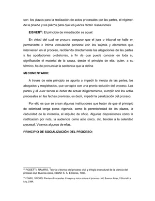 son: los plazos para la realización de actos procesales por las partes, el régimen
de la prueba y los plazos para que los jueces dicten resoluciones
EISNER23
: El principio de inmediación es aquel:
En virtud del cual se procura asegurar que el juez o tribunal se halle en
permanente e íntima vinculación personal con los sujetos y elementos que
intervienen en el proceso, recibiendo directamente las alegaciones de las partes
y las aportaciones probatorias, a fin de que pueda conocer en toda su
significación el material de la causa, desde el principio de ella, quien, a su
término, ha de pronunciar la sentencia que la defina
MI COMENTARIO:
A través de este principio se apunta a impedir la inercia de las partes, los
abogados y magistrados, que conspira con una pronta solución del proceso. Las
partes y el Juez tienen el deber de actuar diligentemente, cumplir con los actos
procesales en las fechas previstas, es decir, impedir la paralización del proceso.
Por ello es que se crean algunas instituciones que tratan de que el principio
de celeridad tenga plena vigencia, como la perentoriedad de los plazos, la
caducidad de la instancia, el impulso de oficio. Algunas disposiciones como la
notificación por nota, la audiencia como acto único, etc, tienden a la celeridad
procesal. Veamos algunas de ellas.
PRINCIPIO DE SOCIALIZACIÓN DEL PROCESO:
22
PODETTI, RAMIRO, Teoría y técnica del proceso civil y trilogía estructural de la ciencia del
proceso civil Buenos Aires, EDIAR S. A. Editores, 1963.
23
EISNER, ISIDORO, Planteos Procesales. Ensayos y notas sobre el proceso civil, Buenos Aires, Editorial La
Ley, 1984.
 