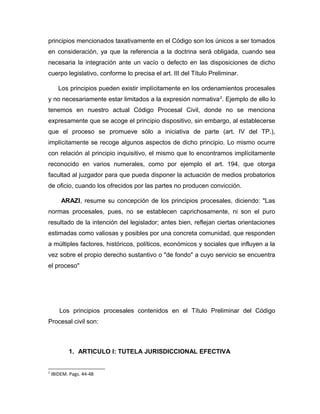 principios mencionados taxativamente en el Código son los únicos a ser tomados
en consideración, ya que la referencia a la doctrina será obligada, cuando sea
necesaria la integración ante un vacío o defecto en las disposiciones de dicho
cuerpo legislativo, conforme lo precisa el art. III del Título Preliminar.
Los principios pueden existir implícitamente en los ordenamientos procesales
y no necesariamente estar limitados a la expresión normativa2
. Ejemplo de ello lo
tenemos en nuestro actual Código Procesal Civil, donde no se menciona
expresamente que se acoge el principio dispositivo, sin embargo, al establecerse
que el proceso se promueve sólo a iniciativa de parte (art. IV del TP.),
implícitamente se recoge algunos aspectos de dicho principio. Lo mismo ocurre
con relación al principio inquisitivo, el mismo que lo encontramos implícitamente
reconocido en varios numerales, como por ejemplo el art. 194, que otorga
facultad al juzgador para que pueda disponer la actuación de medios probatorios
de oficio, cuando los ofrecidos por las partes no producen convicción.
ARAZI, resume su concepción de los principios procesales, diciendo: "Las
normas procesales, pues, no se establecen caprichosamente, ni son el puro
resultado de la intención del legislador; antes bien, reflejan ciertas orientaciones
estimadas como valiosas y posibles por una concreta comunidad, que responden
a múltiples factores, históricos, políticos, económicos y sociales que influyen a la
vez sobre el propio derecho sustantivo o "de fondo" a cuyo servicio se encuentra
el proceso"
Los principios procesales contenidos en el Título Preliminar del Código
Procesal civil son:
1. ARTICULO I: TUTELA JURISDICCIONAL EFECTIVA
2
IBIDEM. Pags. 44-48
 