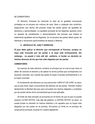 MI COMENTARIO:
El Derecho Procesal ha traducido la idea de la igualdad excluyendo
privilegios en el proceso por motivos de raza, Sexo o cualquier otra condición,
asegurando que dentro del proceso todas las partes gocen de igualdad de
derechos y oportunidades. La igualdad procesal de los litigantes aparece como
un aspecto de socialización o democratización del proceso que implica el
tratamiento igualitario de los litigantes. En el proceso las partes deben gozar de
idénticas y recíprocas oportunidades de ataque y defensa.
6. ARTÍCULO VII: JUEZ Y DERECHO
El juez debe aplicar el derecho que corresponde al Proceso, aunque no
haya sido invocado por las partes o la haya sido erróneamente. Sin
embargo, no puede ir más allá del petitorio, ni fundar su decisión en
hechos diversos de los que han sido alegados por las partes.
COMENTARIO:
La esencia de este aforismo contiene el principio por el cual el juez tiene el
deber de conocer el derecho y de aplicar la norma jurídica que corresponda a la
situación concreta, aun cuando las partes la hayan invocado erróneamente o no
la hayan invocado.
El fundamento del aforismo es una presunción IURIS ET DE IURE, es decir,
que el juez tiene mejor conocimiento del derecho de las partes. También implica
tácitamente la libertad del juez para encuadrar los hechos alegados y probados
por las partes dentro de la normatividad que le sea aplicable.
El límite de este principio se encuentra en el hecho de que el juez no puede
resolver ULTRA PETITA, más allá del petitorio, ni EXTRA PETITA; es decir, no
puede fundar su decisión en hechos distintos o en aquellos que no hayan sido
alegados por las partes en el proceso. Encuentra su límite en el principio de
congruencia procesal, ausente en nuestra legislación.
 