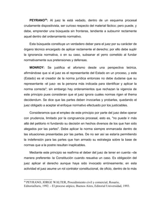 PEYRANO26
: Al juez le está vedado, dentro de un esquema procesal
crudamente dispositivista, ser curioso respecto del material fáctico; pero puede, y
debe, emprender una búsqueda sin fronteras, tendiente a subsumir rectamente
aquel dentro del ordenamiento normativo.
Esta búsqueda constituye un verdadero deber para el juez por su carácter de
órgano técnico encargado de aplicar rectamente el derecho; por ello debe suplir
la ignorancia normativa, o en su caso, subsanar el yerro cometido al fundar
normativamente sus pretensiones y defensas.
MONROY: Se justifica el aforismo desde una perspectiva teórica,
afirmándose que si el juez es el representante del Estado en un proceso, y este
(Estado) es el creador de la norma jurídica entonces no debe dudarse que su
representante -el juez- es la persona más indicada para identificar y aplicar la
norma correcta"; sin embargo hay ordenamientos que rechazan la vigencia de
este principio pues consideran que el juez ignora cuales normas rigen el thema
decidendum. Se dice que las partes deben invocarlas y probarlas, quedando el
juez obligado a aceptar el enfoque normativo efectuado por los justiciables.
Consideramos que el empleo de este principio por parte del juez debe operar
con prudencia, limitado por la congruencia procesal, esto es, "no puede ir más
allá del petitorio ni fundando su decisión en hechos diversos de los que han sido
alegados por las partes". Debe aplicar la norma siempre enmarcada dentro de
las situaciones presentadas por las partes. De no ser así se estaría permitiendo
la indefensión para las partes que han armado su estrategia sobre la base de
normas que a la postre resultan inaplicables.
Mediante este principio se reafirma el deber del juez de tener en cuenta –de
manera preferente- la Constitución cuando resuelva un caso. Es obligación del
juez aplicar el derecho aunque haya sido invocado erróneamente; en esta
actividad el juez asume un rol contralor constitucional, de oficio, dentro de lo más
26
PEYRANO, JORGE WALTER, Procedimiento civil y comercial, Rosario,
EditorialJuris, 1992. - El proceso atípico, Buenos Aires, Editorial Universidad, 1993.
 