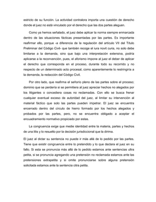 estricto de su función. La actividad contralora importa una cuestión de derecho
donde el juez no está vinculado por el derecho que las dos partes aleguen.
Como ya hemos señalado, el juez debe aplicar la norma siempre enmarcada
dentro de las situaciones fácticas presentadas por las partes. Es importante
reafirmar ello, porque -a diferencia de la regulación del artículo VII del Título
Preliminar del Código Civil- que también recoge el iura novit curia, no solo debe
limitarse a la demanda, sino que bajo una interpretación extensiva, podría
aplicarse a la reconvención, pues, el aforismo impone al juez el deber de aplicar
el derecho que corresponda en el proceso, durante todo su recorrido y no
respecto de un determinado acto procesal, como aparentemente lo restringiría a
la demanda, la redacción del Código Civil.
Por otro lado, que reafirma el señorío pleno de las partes sobre el proceso;
dominio que se perdería si se permitiera al juez apreciar hechos no alegados por
los litigantes o concediera cosas no reclamadas. Con ello se busca frenar
cualquier eventual exceso de autoridad del juez, al limitar su intervención al
material fáctico que solo las partes pueden impetrar. El juez se encuentra
encerrado dentro del círculo de hierro formado por los hechos alegados y
probados por las partes, pero, no se encuentra obligado a aceptar el
encuadramiento normativo propiciado por estas.
La congruencia exige que medie identidad entre la materia, partes y hechos
de una litis y lo resuelto por la decisión jurisdiccional que la dirima.
El juez al dictar su sentencia no puede ir más allá de lo pedido por las partes.
Tiene que existir congruencia entre lo pretendido y lo que declara el juez en su
fallo. Si esta se pronuncia más allá de lo pedido estamos ante sentencias ultra
petita, si se pronuncia agregando una pretensión no reclamada estamos ante las
pretensiones extrapetita y si omite pronunciarse sobre alguna pretensión
solicitada estamos ante la sentencia citra petita.
 