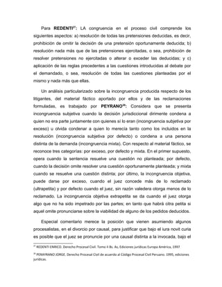 Para REDENTI27
: LA congruencia en el proceso civil comprende los
siguientes aspectos: a) resolución de todas las pretensiones deducidas, es decir,
prohibición de omitir la decisión de una pretensión oportunamente deducida; b)
resolución nada más que de las pretensiones ejercitadas, o sea, prohibición de
resolver pretensiones no ejercitadas o alterar o exceder las deducidas; y c)
aplicación de las reglas precedentes a las cuestiones introducidas al debate por
el demandado, o sea, resolución de todas las cuestiones planteadas por el
mismo y nada más que ellas.
Un análisis particularizado sobre la incongruencia producida respecto de los
litigantes, del material fáctico aportado por ellos y de las reclamaciones
formuladas, es trabajado por PEYRANO28
: Considera que se presenta
incongruencia subjetiva cuando la decisión jurisdiccional dirimente condena a
quien no era parte juntamente con quienes sí lo eran (incongruencia subjetiva por
exceso) u olvida condenar a quien lo merecía tanto como los incluidos en la
resolución (incongruencia subjetiva por defecto) o condena a una persona
distinta de la demanda (incongruencia mixta). Con respecto al material fáctico, se
reconoce tres categorías: por exceso, por defecto y mixta. En el primer supuesto,
opera cuando la sentencia resuelve una cuestión no planteada; por defecto,
cuando la decisión omite resolver una cuestión oportunamente planteada; y mixta
cuando se resuelve una cuestión distinta; por último, la incongruencia objetiva,
puede darse por exceso, cuando el juez concede más de lo reclamado
(ultrapetita) y por defecto cuando el juez, sin razón valedera otorga menos de lo
reclamado. La incongruencia objetiva extrapetita se da cuando el juez otorga
algo que no ha sido impetrado por las partes; en tanto que habrá citra petita si
aquel omite pronunciarse sobre la viabilidad de alguno de los pedidos deducidos.
Especial comentario merece la posición que vienen asumiendo algunos
procesalistas, en el divorcio por causal, para justificar que bajo el iura novit curia
es posible que el juez se pronuncie por una causal distinta a la invocada, bajo el
27
REDENTI ENRICO. Derecho Procesal Civil. Tomo II Bs. As, Ediciones jurídicas Europa América, 1997
28
PERAYRANO JORGE. Derecho Procesal Civil de acuerdo al Código Procesal Civil Peruano. 1995, ediciones
jurídicas.
 