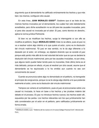 argumento que el demandante ha calificado erróneamente los hechos y que más
bien, los mismos, configuran otra causal.
En esta línea, JUAN MORALES GODO29
: Sostiene que si se trata de los
mismos hechos invocados por el demandante, los cuales han sido debidamente
acreditados, pero dicha acreditación no es útil para las causales invocadas, pero
sí para otra causal no invocada por el actor. El juez, como técnico en derecho,
aplica la norma jurídica Pertinente.
Si bien no se modifican los hechos, surge la interrogante si con ello se
modifica el petitorio. Según MORALES GODO: Este no se altera, pues el juez no
va a resolver sobre algo distinto a lo que quiere el actor, como es la disolución
del vínculo matrimonial. "El juez en ese sentido, no le da algo diferente a lo
deseado por el actor, sin embargo, se objetará diciendo que se excede el juez
porque está yendo más allá de la real voluntad del actor que es que se declare la
disolución del vínculo matrimonial, pero por las causales invocadas, no por otras,
que alguna razón puede haber tenido para no invocarlas. Este último tema es el
más delicado, porque en efecto, el juez al resolver por otra causal, asume que el
demandante se ha equivocado o lo ha omitido aun cuando no sea con
conocimiento de causa”.
Cuando se pronuncia sobre algo no demandado en el petitorio, no transgrede
el principio de congruencia, porque no se le otorga algo distinto a lo que pretende
realmente el actor, como es la disolución del vínculo matrimonial.
Tampoco se vulnera el contradictorio, pues el juez al pronunciarse sobre una
causal no invocada, lo hace en base a los hechos y las pruebas materia del
debate en el proceso. El juez no introduce hechos nuevos; los hechos están allí,
expuestos por las partes. Los hechos relevantes son los que jurídicamente han
sido considerados por el actor en el petitorio, pero calificados jurídicamente en
forma errada.
29
MORALES GODO, Juan. "Deberes de los Jueces en el nuevo Código Procesal Civil", Revista del
Foro.
 