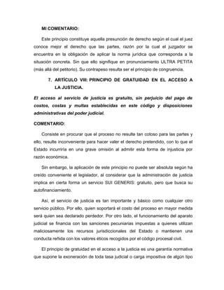 MI COMENTARIO:
Este principio constituye aquella presunción de derecho según el cual el juez
conoce mejor el derecho que las partes, razón por la cual el juzgador se
encuentra en la obligación de aplicar la norma jurídica que corresponda a la
situación concreta. Sin que ello signifique en pronunciamiento ULTRA PETITA
(más allá del petitorio). Su contrapeso resulta ser el principio de congruencia.
7. ARTÍCULO VIII: PRINCIPIO DE GRATUIDAD EN EL ACCESO A
LA JUSTICIA.
El acceso al servicio de justicia es gratuito, sin perjuicio del pago de
costos, costas y multas establecidas en este código y disposiciones
administrativas del poder judicial.
COMENTARIO:
Consiste en procurar que el proceso no resulte tan cotoso para las partes y
ello, resulte inconveniente para hacer valer el derecho pretendido, con lo que el
Estado incurriría en una grave omisión al admitir esta forma de injusticia por
razón económica.
Sin embargo, la aplicación de este principio no puede ser absoluta según ha
creído conveniente el legislador, al considerar que la administración de justicia
implica en cierta forma un servicio SUI GENERIS: gratuito, pero que busca su
autofinanciamiento.
Así, el servicio de justicia es tan importante y básico como cualquier otro
servicio público. Por ello, quien soportará el costo del proceso en mayor medida
será quien sea declarado perdedor. Por otro lado, el funcionamiento del aparato
judicial se financia con las sanciones pecuniarias impuestas a quienes utilizan
maliciosamente los recursos jurisdiccionales del Estado o mantienen una
conducta reñida con los valores éticos recogidos por el código procesal civil.
El principio de gratuidad en el acceso a la justicia es una garantía normativa
que supone la exoneración de toda tasa judicial o carga impositiva de algún tipo
 