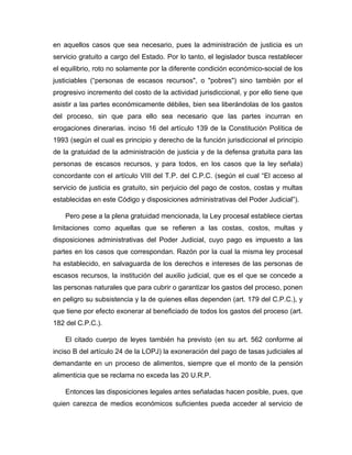 en aquellos casos que sea necesario, pues la administración de justicia es un
servicio gratuito a cargo del Estado. Por lo tanto, el legislador busca restablecer
el equilibrio, roto no solamente por la diferente condición económico-social de los
justiciables (“personas de escasos recursos", o "pobres") sino también por el
progresivo incremento del costo de la actividad jurisdiccional, y por ello tiene que
asistir a las partes económicamente débiles, bien sea liberándolas de los gastos
del proceso, sin que para ello sea necesario que las partes incurran en
erogaciones dinerarias. inciso 16 del artículo 139 de la Constitución Política de
1993 (según el cual es principio y derecho de la función jurisdiccional el principio
de la gratuidad de la administración de justicia y de la defensa gratuita para las
personas de escasos recursos, y para todos, en los casos que la ley señala)
concordante con el artículo VIII del T.P. del C.P.C. (según el cual “El acceso al
servicio de justicia es gratuito, sin perjuicio del pago de costos, costas y multas
establecidas en este Código y disposiciones administrativas del Poder Judicial”).
Pero pese a la plena gratuidad mencionada, la Ley procesal establece ciertas
limitaciones como aquellas que se refieren a las costas, costos, multas y
disposiciones administrativas del Poder Judicial, cuyo pago es impuesto a las
partes en los casos que correspondan. Razón por la cual la misma ley procesal
ha establecido, en salvaguarda de los derechos e intereses de las personas de
escasos recursos, la institución del auxilio judicial, que es el que se concede a
las personas naturales que para cubrir o garantizar los gastos del proceso, ponen
en peligro su subsistencia y la de quienes ellas dependen (art. 179 del C.P.C.), y
que tiene por efecto exonerar al beneficiado de todos los gastos del proceso (art.
182 del C.P.C.).
El citado cuerpo de leyes también ha previsto (en su art. 562 conforme al
inciso B del artículo 24 de la LOPJ) la exoneración del pago de tasas judiciales al
demandante en un proceso de alimentos, siempre que el monto de la pensión
alimenticia que se reclama no exceda las 20 U.R.P.
Entonces las disposiciones legales antes señaladas hacen posible, pues, que
quien carezca de medios económicos suficientes pueda acceder al servicio de
 