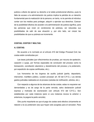 justicia a efecto de ejercer su derecho a la tutela jurisdiccional efectiva, pues la
falta de acceso a la administración de justicia implica la pérdida de un derecho
fundamental para la realización de la persona, en tanto, no le permite al individuo
contar con los medios para proteger, adquirir o ejercitar sus derechos. Carecer
de la posibilidad efectiva de acceder a la administración de justicia significa, para
las personas que viven en condiciones de pobreza, ver reducidas sus
posibilidades de salir de esa situación y, por otro lado, ver crecer las
posibilidades de que su pobreza se incremente.
COSTAS, COSTOS Y MULTAS:
A. COSTAS:
De acuerdo a lo normado en el artículo 410 del Código Procesal Civil, las
costas están constituidas por:
Las tasas judiciales (por ofrecimientos de pruebas, por recurso de apelación,
casación o queja, por formas especiales de conclusión del proceso como la
transacción, conciliación abandono y desistimiento del proceso y la pretensión,
por expedición de copias certificadas, etc.).
Los honorarios de los órganos de auxilio judicial (perito, depositario,
interventor, martillero público, curador procesal: art. 50 del C.P.C.). Los demás
gastos judiciales realizados en el proceso (cedulas de notificación, edictos, etc.).
Con respecto a algunos de los alcances de las costas, estas no requieren ser
demandadas y es de cargo de la parte vencida, salvo declaración judicial
expresa y motivada de exoneración (ver artículo 413 del C.P.C.). Son
establecidas por cada instancia (pero si una instancia revoca la anterior o
anteriores, la pagara la parte vencida).
Otro punto importante es que el pago de costas será efectivo únicamente en
relación a la (s) pretensión (es) que hayan sido acogidas para el vencedor. Para
 