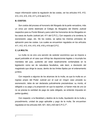 mayor información sobre la regulación de las costas, ver los artículos 410, 412,
413, 414, 415, 416, 417 y 419 del C.P.C.
B. COSTOS:
Son costos del proceso el honorario del Abogado de la parte vencedora, más
un cinco por ciento destinado al Colegio de Abogados del Distrito Judicial
respectivo para su Fondo Mutual y para cubrir los honorarios de los Abogados en
los casos de Auxilio Judicial (art. 411 del C.P.C.). Con respecto a la condena, la
exoneración, pago, etc. De los costos, se aplica los mismos principios de
aplicación para las costas. Los cuales se encuentran regulados en los artículos
411, 412, 413, 414, 415, 416, 418 y 419 del C.P.C.
C. LA MULTA:
La multa no es sino una sanción de carácter económico que se impone a
aquel justiciable en el caso que infrinja las disposiciones legales o incumpla los
mandatos del juez, pudiendo así estar taxativamente contemplada en la
legislación como ser de naturaleza facultativa, vale decir, a discreción del
magistrado que dirige la causa, dentro de los límites fijados por el ordenamiento
jurídico.
Con respecto a algunos de los alcances de la multa, es que la multa es un
ingreso propio del Poder Judicial por el cual en ningún caso procede su
exoneración, debe de ser declarada judicialmente precisándose: su monto, el
obligado a su pago y la proporción en que la soportan, si fueran más de uno (si
no se precisa la cantidad de pago de cada obligado, se entiende impuesta en
partes iguales).
Con respecto: a la literalidad y destino de la multa, liquidación de la multa y
procedimiento, unidad de pago aplicable y pago de la multa. Se encuentran
reguladas en los artículos 420, 421, 422 y 423 del C.P.C.)30
.
30
 