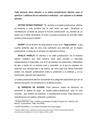 Toda persona tiene derecho a la tutela jurisdiccional efectiva para el
ejercicio o defensa de sus derechos o intereses, con sujeción a un debido
proceso.
VICTOR TICONO POSTIGO3
: “El derecho a la tutela jurisdiccional efectiva
es inherente a toda persona por el solo hecho de serlo. Constituye la
manifestación concreta de porque la función jurisdiccional es, además de un
poder, es un deber del Estado, en tanto no puede excusarse de conceder tutela
jurídica a todo el que lo solicite”.
GUASP4
: Es el derecho de toda persona a que se le “haga justicia”, a que
cuando pretenda algo de otra, esta pretensión sea atendida por el órgano
jurisdiccional, a través de un proceso con garantías mínimas.
OVALLE FAVELA5
: El derecho a la tutela jurisdiccional “es el derecho
público subjetivo que toda persona tiene para acceder a tribunales
independientes e imparciales, con el fin de plantear una pretensión o defenderse
de ella, a través de un proceso justo y razonable, en el que se respeten los
derechos que corresponden a las partes, así como para que dichos tribunales
emitan una decisión jurisdiccional sobre la pretensión o la defensa y, en su
oportunidad, ejecuten esa resolución“.
La tutela jurisdiccional efectiva comprende tres categorías específicas que son el
derecho de acción, de contradicción y el debido proceso.
EL DERECHO DE ACCION: Toda persona, sujeto de derechos, se
encuentra en aptitud de exigir al estado tutela jurisdiccional para un caso
concreto, sea conflicto de intereses o incertidumbre jurídica. Este derecho se
caracteriza por ser público, abstracto y autónomo.
3
TICONA POSTIGO, Víctor- “Análisis y Comentario al Código Procesal Civil”, Editorial “San
Marcos”. Cuarta edición. 1998, Lima PERU
4
GUASP DELGADO, J. Los límites temporales de la cosa juzgada
5
OVALLE FAVELA, José. La garantía constitucional del proceso. Primera Edición MacGraw-Hill
Interamericana de México S. A. de C.V. México, 1995. p. 289.
 