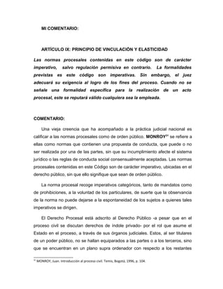 MI COMENTARIO:
ARTÍCULO IX: PRINCIPIO DE VINCULACIÓN Y ELASTICIDAD
Las normas procesales contenidas en este código son de carácter
imperativo, salvo regulación permisiva en contrario. La formalidades
previstas es este código son imperativas. Sin embargo, el juez
adecuará su exigencia al logro de los fines del proceso. Cuando no se
señale una formalidad específica para la realización de un acto
procesal, este se reputará válido cualquiera sea la empleada.
COMENTARIO:
Una vieja creencia que ha acompañado a la práctica judicial nacional es
calificar a las normas procesales como de orden público. MONROY31
se refiere a
ellas como normas que contienen una propuesta de conducta, que puede o no
ser realizada por una de las partes, sin que su incumplimiento afecte el sistema
jurídico o las reglas de conducta social consensualmente aceptadas. Las normas
procesales contenidas en este Código son de carácter imperativo, ubicadas en el
derecho público, sin que ello signifique que sean de orden público.
La norma procesal recoge imperativos categóricos, tanto de mandatos como
de prohibiciones, a la voluntad de los particulares, de suerte que la observancia
de la norma no puede dejarse a la espontaneidad de los sujetos a quienes tales
imperativos se dirigen.
El Derecho Procesal está adscrito al Derecho Público -a pesar que en el
proceso civil se discutan derechos de índole privado- por el rol que asume el
Estado en el proceso, a través de sus órganos judiciales. Estos, al ser titulares
de un poder público, no se hallan equiparados a las partes o a los terceros, sino
que se encuentran en un plano supra ordenador con respecto a los restantes
31
MONROY, Juan. Introducción al proceso civil. Temis, Bogotá, 1996, p. 104.
 