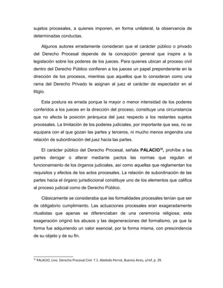 sujetos procesales, a quienes imponen, en forma unilateral, la observancia de
determinadas conductas.
Algunos autores erradamente consideran que el carácter público o privado
del Derecho Procesal depende de la concepción general que inspire a la
legislación sobre los poderes de los jueces. Para quienes ubican al proceso civil
dentro del Derecho Público confieren a los jueces un papel preponderante en la
dirección de los procesos, mientras que aquellos que lo consideran como una
rama del Derecho Privado le asignan al juez el carácter de espectador en el
litigio.
Esta postura es errada porque la mayor o menor intensidad de los poderes
conferidos a los jueces en la dirección del proceso, constituye una circunstancia
que no afecta la posición jerárquica del juez respecto a los restantes sujetos
procesales. La limitación de los poderes judiciales, por importante que sea, no se
equipara con el que gozan las partes y terceros, ni mucho menos engendra una
relación de subordinación del juez hacia las partes.
El carácter público del Derecho Procesal, señala PALACIO32
, prohíbe a las
partes derogar o alterar mediante pactos las normas que regulan el
funcionamiento de los órganos judiciales, así como aquellas que reglamentan los
requisitos y efectos de los actos procesales. La relación de subordinación de las
partes hacia el órgano jurisdiccional constituye uno de los elementos que califica
al proceso judicial como de Derecho Público.
Clásicamente se consideraba que las formalidades procesales tenían que ser
de obligatorio cumplimiento. Las actuaciones procesales eran exageradamente
ritualistas que apenas se diferenciaban de una ceremonia religiosa; esta
exageración originó los abusos y las degeneraciones del formalismo, ya que la
forma fue adquiriendo un valor esencial, por la forma misma, con prescindencia
de su objeto y de su fin.
32
PALACIO, Lino. Derecho Procesal Civil. T.1. Abeledo Perrot, Buenos Aires, s/ref, p. 29.
 