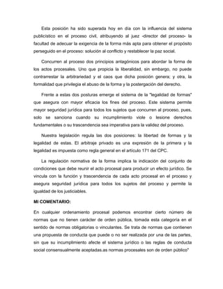 Esta posición ha sido superada hoy en día con la influencia del sistema
publicístico en el proceso civil, atribuyendo al juez -director del proceso- la
facultad de adecuar la exigencia de la forma más apta para obtener el propósito
perseguido en el proceso: solución al conflicto y restablecer la paz social.
Concurren al proceso dos principios antagónicos para abordar la forma de
los actos procesales. Uno que propicia la liberalidad, sin embargo, no puede
contrarrestar la arbitrariedad y el caos que dicha posición genera; y otra, la
formalidad que privilegia el abuso de la forma y la postergación del derecho.
Frente a estas dos posturas emerge el sistema de la "legalidad de formas"
que asegura con mayor eficacia los fines del proceso. Este sistema permite
mayor seguridad jurídica para todos los sujetos que concurren al proceso, pues,
solo se sanciona cuando su incumplimiento viole o lesione derechos
fundamentales o su trascendencia sea imperativa para la validez del proceso.
Nuestra legislación regula las dos posiciones: la libertad de formas y la
legalidad de estas. El arbitraje privado es una expresión de la primera y la
legalidad es impuesta como regla general en el artículo 171 del CPC.
La regulación normativa de la forma implica la indicación del conjunto de
condiciones que debe reunir el acto procesal para producir un efecto jurídico. Se
vincula con la función y trascendencia de cada acto procesal en el proceso y
asegura seguridad jurídica para todos los sujetos del proceso y permite la
igualdad de los justiciables.
MI COMENTARIO:
En cualquier ordenamiento procesal podemos encontrar cierto número de
normas que no tienen carácter de orden pública, tomada esta categoría en el
sentido de normas obligatorias o vinculantes. Se trata de normas que contienen
una propuesta de conducta que puede o no ser realizada por una de las partes,
sin que su incumplimiento afecte el sistema jurídico o las reglas de conducta
social consensualmente aceptadas.as normas procesales son de orden público"
 