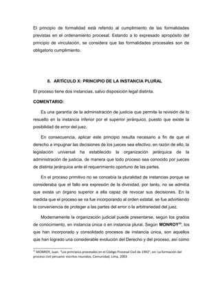 El principio de formalidad está referido al cumplimiento de las formalidades
previstas en el ordenamiento procesal. Estando a lo expresado apropósito del
principio de vinculación, se considera que las formalidades procesales son de
obligatorio cumplimiento.
8. ARTÍCULO X: PRINCIPIO DE LA INSTANCIA PLURAL
El proceso tiene dos instancias, salvo disposición legal distinta.
COMENTARIO:
Es una garantía de la administración de justicia que permite la revisión de lo
resuelto en la instancia inferior por el superior jerárquico, puesto que existe la
posibilidad de error del juez.
En consecuencia, aplicar este principio resulta necesario a fin de que el
derecho a impugnar las decisiones de los jueces sea efectivo; en razón de ello, la
legislación universal ha establecido la organización jerárquica de la
administración de justicia, de manera que todo proceso sea conocido por jueces
de distinta jerárquica ante el requerimiento oportuno de las partes.
En el proceso primitivo no se concebía la pluralidad de instancias porque se
consideraba que el fallo era expresión de la divinidad, por tanto, no se admitía
que exista un órgano superior a ella capaz de revocar sus decisiones. En la
medida que el proceso se va fue incorporando al orden estatal, se fue advirtiendo
la conveniencia de proteger a las partes del error o la arbitrariedad del juez.
Modernamente la organización judicial puede presentarse, según los grados
de conocimiento, en instancia única o en instancia plural. Según MONROY33
, los
que han incorporado y consolidado procesos de instancia única, son aquellos
que han logrado una considerable evolución del Derecho y del proceso, así como
33
MONROY, Juan. “Los principios procesales en el Código Procesal Civil de 1992”, en: La formación del
proceso civil peruano: escritos reunidos, Comunidad, Lima, 2003
 