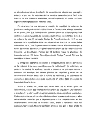 un elevado desarrollo en la solución de sus problemas básicos; por esa razón,
estando al proceso de evolución de los estudios procesales en el Perú y de
solución de sus problemas esenciales, no sería oportuno por ahora concretar
legislativamente procesos de instancia única.
Por otro lado, los que asumen la posición de pluralidad de instancias la
justifican como la garantía del individuo frente al Estado, frente a las providencias
de los jueces, para que sean revisados por otros jueces de superior jerarquía el
control de legalidad y justicia. La legislación suele limitar sus instancias a dos o a
un máximo de tres. El derogado Código de Procedimientos de 1912 es una
expresión de la pluralidad de instancias, al permitir no solo que los jueces de las
salas civiles de la Corte Superior conozcan del recurso de apelación sino que, a
través del recurso de nulidad, se permitía la intervención de las salas de la Corte
Suprema. La Constitución Política del 93 también regula la pluralidad de
instancia (artículo 139 inciso 6) a diferencia del Código Procesal Civil que lo
restringe a la doble instancia.
El principio de economía procesal es el principal sustento para los partidarios
de la instancia única pues consideran que la multiplicación de instancias, so
pretexto del control de legalidad, permite la presencia de procesos eternos y
costosos; sin embargo, los valores jurídicos de seguridad y orden no se
encuentran en función directa con el número de instancias, y los postulados de
economía y celeridad pueden darse igualmente en ambos tipos procesales: la
instancia única y la plural.
Sobre el número de jueces que deben fallar en el mismo grado de
conocimiento, existen dos criterios: la intervención de un juez (los unipersonales
o singulares) y la intervención de varios jueces (los pluripersonales o colegiados).
En los regímenes sometidos a la doble instancia se reserva al primer grado a los
unipersonales, mientras que al segundo grado a los pluripersonales; en los
ordenamientos procesales de instancia única, existe la tendencia hacia los
jueces pluripersonales. Nuestra legislación procesal opta por el doble grado de
 