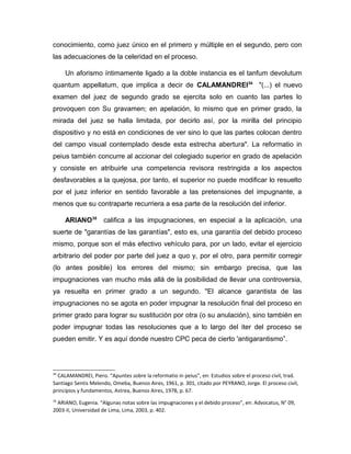 conocimiento, como juez único en el primero y múltiple en el segundo, pero con
las adecuaciones de la celeridad en el proceso.
Un aforismo íntimamente ligado a la doble instancia es el tanfum devolutum
quantum appellatum, que implica a decir de CALAMANDREI34
"(...) el nuevo
examen del juez de segundo grado se ejercita solo en cuanto las partes lo
provoquen con Su gravamen; en apelación, lo mismo que en primer grado, la
mirada del juez se halla limitada, por decirlo así, por la mirilla del principio
dispositivo y no está en condiciones de ver sino lo que las partes colocan dentro
del campo visual contemplado desde esta estrecha abertura". La reformatio in
peius también concurre al accionar del colegiado superior en grado de apelación
y consiste en atribuirle una competencia revisora restringida a los aspectos
desfavorables a la quejosa, por tanto, el superior no puede modificar lo resuelto
por el juez inferior en sentido favorable a las pretensiones del impugnante, a
menos que su contraparte recurriera a esa parte de la resolución del inferior.
ARIANO35
califica a las impugnaciones, en especial a la aplicación, una
suerte de "garantías de las garantías", esto es, una garantía del debido proceso
mismo, porque son el más efectivo vehículo para, por un lado, evitar el ejercicio
arbitrario del poder por parte del juez a quo y, por el otro, para permitir corregir
(lo antes posible) los errores del mismo; sin embargo precisa, que las
impugnaciones van mucho más allá de la posibilidad de llevar una controversia,
ya resuelta en primer grado a un segundo. "El alcance garantista de las
impugnaciones no se agota en poder impugnar la resolución final del proceso en
primer grado para lograr su sustitución por otra (o su anulación), sino también en
poder impugnar todas las resoluciones que a lo largo del iter del proceso se
pueden emitir. Y es aquí donde nuestro CPC peca de cierto 'antigarantismo”.
34
CALAMANDREI, Piero. “Apuntes sobre la reformatio in peius”, en: Estudios sobre el proceso civil, trad.
Santiago Sentis Melendo, Omeba, Buenos Aires, 1961, p. 301, citado por PEYRANO, Jorge. El proceso civil,
principios y fundamentos, Astrea, Buenos Aires, 1978, p. 67.
35
ARIANO, Eugenia. “Algunas notas sobre las impugnaciones y el debido proceso”, en: Advocatus, N° 09,
2003-II, Universidad de Lima, Lima, 2003, p. 402.
 