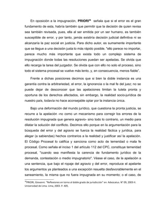 En oposición a la impugnación, PRIORI36
señala que si el error es el gran
fundamento de esta, habría también que permitir que la decisión de quien revisa
sea también revisada, pues, ella al ser emitida por un ser humano, es también
susceptible de error, y por tanto, jamás existiría decisión judicial definitiva ni se
alcanzaría la paz social en justicia. Para dicho autor, es sumamente importante
que se llegue a una decisión justa lo más rápido posible. "ello parece no importar,
parece mucho más importante que exista todo un complejo sistema de
impugnación donde todas las resoluciones puedan ser apeladas. Se olvida que
ello recarga la tarea del juzgador. Se olvida que con ello no solo el proceso, sino
todo el sistema procesal se vuelve más lento, y, en consecuencia, menos fiable”.
Frente a dichas posiciones decimos que si bien la doble instancia es una
garantía contra la arbitrariedad, el error, la ignorancia o la mal fe del juez; no se
puede dejar de desconocer que las apelaciones limitan la tutela pronta y
oportuna de los derechos afectados, sin embargo, la realidad socio-jurídica de
nuestro país, todavía no hace aconsejable optar por la instancia única.
Bajo una deformación del mundo jurídico, que cuestiona la pronta justicia, se
recurre a la apelación -no como un mecanismo para corregir los errores de la
resolución impugnada que genera agravio- sino todo lo contrario, un medio para
dilatar la solución del conflicto. Decimos ello porque en la argumentación para la
búsqueda del error y del agravio se fuerza la realidad fáctica y jurídica, para
alegar (a sabiendas) hechos contrarios a la realidad y justificar así la apelación.
El Código Procesal lo califica y sanciona como acto de temeridad o mala fe
procesal. Como señala el inciso 1 del artículo 112 del CPC, constituye temeridad
procesal, "cuando sea manifiesta la carencia de fundamento jurídico de la
demanda, contestación o medio impugnatorio". Véase el caso, de la apelación a
una sentencia, que bajo el ropaje del agravio y del error, reproduce el apelante
los argumentos ya planteados a una excepción resuelta desfavorablemente en el
saneamiento, la misma que no fuera impugnada en su momento; o el caso, de
36
PRIORI, Giovanni. “Reflexiones en torno al doble grado de jurisdicción” en: Advocatus. N° 09, 2003-II.
Universidad de Lima. Lima, 2003. P. 405.
 
