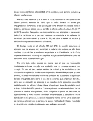 alegar hechos contrarios a la realidad, en la apelación, para generar confusión y
dilación en el proceso.
Frente a ello decimos que si bien la doble instancia es una garanta del
debido proceso, también es cierto que la tutela efectiva se afecta por
impugnaciones temerarias, a las que el juez como director del proceso tiene el
deber de sancionar. Léase en ese sentido, la última parte del artículo IV del TP
del CPC que dice: "las partes, sus representantes, sus abogados y, en general,
todos los partícipes en el proceso, adecuan su conducta a los deberes de
veracidad, probidad lealtad y buena fe. El juez tiene el deber de impedir y
sancionar cualquier conducta ilícita o dilatoria".
El Código regula en el artículo 111 del CPC, la sanción pecuniaria al
abogado que ha actuado con temeridad o mala fe; sin perjuicio de ello debe
remitirse copia de las actuaciones respectivas a la Presidencia de la Corte
Superior al Ministerio Público y al Colegio de Abogados correspondiente, para las
sanciones a que pudiere haber lugar.
Por otro lado, debe tenerse en cuenta que el juez es responsable
disciplinariamente por conceder una apelación, que no contenga agravios que
corregir. Si bien el juez revisor declara la nulidad y la insubsistencia del
concesorio de apelación, la afectación al principio de celeridad procesal y tutela
efectiva, es más cuestionable cuando la apelación ha suspendido la ejecución
del acto impugnado, como sería el caso de la sentencia que ampara un derecho,
pero que su ejecución se posterga a las resultas de la apelación concedida
indebidamente por el juez inferior. Sobre el particular, léase lo señalado en el
artículo 213 de la LOPJ que dice: "Los magistrados, en el conocimiento de los
procesos o medios impugnatorios, están obligados a aplicar las sanciones de
apercibimiento o multa cuando advierten irregularidades o deficiencias en la
tramitación de los procesos, no siendo necesario trámite previo. En la resolución
se menciona el motivo de la sanción, la que es notificada al infractor y anotada
en el registro de medidas disciplinarias y en su legajo personal".
 