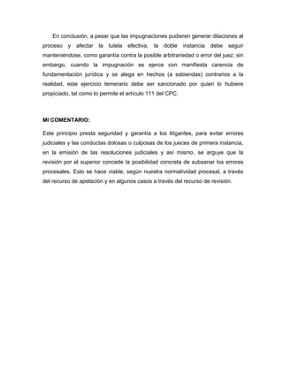 En conclusión, a pesar que las impugnaciones pudieren generar dilaciones al
proceso y afectar la tutela efectiva, la doble instancia debe seguir
manteniéndose, como garantía contra la posible arbitrariedad o error del juez; sin
embargo, cuando la impugnación se ejerce con manifiesta carencia de
fundamentación jurídica y se alega en hechos (a sabiendas) contrarios a la
realidad, este ejercicio temerario debe ser sancionado por quien lo hubiere
propiciado, tal como lo permite el artículo 111 del CPC.
MI COMENTARIO:
Este principio presta seguridad y garantía a los litigantes, para evitar errores
judiciales y las conductas dolosas o culposas de los jueces de primera instancia,
en la emisión de las resoluciones judiciales y así mismo, se arguye que la
revisión por el superior concede la posibilidad concreta de subsanar los errores
procesales. Esto se hace viable, según nuestra normatividad procesal, a través
del recurso de apelación y en algunos casos a través del recurso de revisión.
 