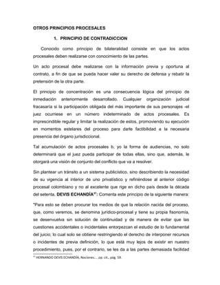 OTROS PRINCIPIOS PROCESALES
1. PRINCIPIO DE CONTRADICCION
Conocido como principio de bilateralidad consiste en que los actos
procesales deben realizarse con conocimiento de las partes.
Un acto procesal debe realizarse con la información previa y oportuna al
contrato, a fin de que se pueda hacer valer su derecho de defensa y rebatir la
pretensión de la otra parte.
El principio de concentración es una consecuencia lógica del principio de
inmediación anteriormente desarrollado. Cualquier organización judicial
fracasaría si la participación obligada del más importante de sus personajes -el
juez ocurriese en un número indeterminado de actos procesales. Es
imprescindible regular y limitar la realización de estos, promoviendo su ejecución
en momentos estelares del proceso para darle factibilidad a la necesaria
presencia del órgano jurisdiccional.
Tal acumulación de actos procesales b, yo la forma de audiencias, no solo
determinará que el juez pueda participar de todas ellas, sino que, además, le
otorgará una visión de conjunto del conflicto que va a resolver.
Sin plantear un tránsito a un sistema publicístico, sino describiendo la necesidad
de su vigencia al interior de uno privatístico y refiriéndose al anterior código
procesal colombiano y no al excelente que rige en dicho país desde la década
del setenta, DEVIS ECHANDÍA37
: Comenta este principio de la siguiente manera:
"Para esto se deben procurar los medios de que la relación nacida del proceso,
que, como veremos, se denomina jurídico-procesal y tiene su propia fisonomía,
se desenvuelva sin solución de continuidad y de manera de evitar que las
cuestiones accidentales o incidentales entorpezcan el estudio de lo fundamental
del juicio; lo cual solo se obtiene restringiendo el derecho de interponer recursos
o incidentes de previa definición, lo que está muy lejos de existir en nuestro
procedimiento, pues, por el contrario, se les da a las partes demasiada facilidad
37
HERNANDO DEVlS ECHANDÍA, Nociones... ,op. cit., pág. 59.
 