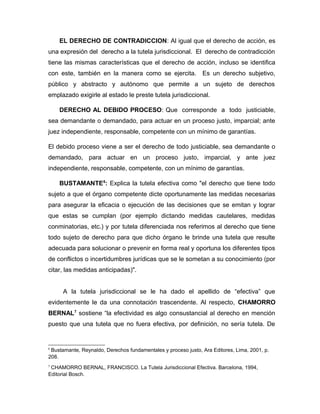 EL DERECHO DE CONTRADICCION: Al igual que el derecho de acción, es
una expresión del derecho a la tutela jurisdiccional. El derecho de contradicción
tiene las mismas características que el derecho de acción, incluso se identifica
con este, también en la manera como se ejercita. Es un derecho subjetivo,
público y abstracto y autónomo que permite a un sujeto de derechos
emplazado exigirle al estado le preste tutela jurisdiccional.
DERECHO AL DEBIDO PROCESO: Que corresponde a todo justiciable,
sea demandante o demandado, para actuar en un proceso justo, imparcial; ante
juez independiente, responsable, competente con un mínimo de garantías.
El debido proceso viene a ser el derecho de todo justiciable, sea demandante o
demandado, para actuar en un proceso justo, imparcial, y ante juez
independiente, responsable, competente, con un mínimo de garantías.
BUSTAMANTE6
: Explica la tutela efectiva como "el derecho que tiene todo
sujeto a que el órgano competente dicte oportunamente las medidas necesarias
para asegurar la eficacia o ejecución de las decisiones que se emitan y lograr
que estas se cumplan (por ejemplo dictando medidas cautelares, medidas
conminatorias, etc.) y por tutela diferenciada nos referimos al derecho que tiene
todo sujeto de derecho para que dicho órgano le brinde una tutela que resulte
adecuada para solucionar o prevenir en forma real y oportuna los diferentes tipos
de conflictos o incertidumbres jurídicas que se le sometan a su conocimiento (por
citar, las medidas anticipadas)".
A la tutela jurisdiccional se le ha dado el apellido de “efectiva” que
evidentemente le da una connotación trascendente. Al respecto, CHAMORRO
BERNAL7
sostiene “la efectividad es algo consustancial al derecho en mención
puesto que una tutela que no fuera efectiva, por definición, no sería tutela. De
6
Bustamante, Reynaldo, Derechos fundamentales y proceso justo, Ara Editores, Lima, 2001, p.
208.
7
CHAMORRO BERNAL, FRANCISCO. La Tutela Jurisdiccional Efectiva. Barcelona, 1994,
Editorial Bosch.
 