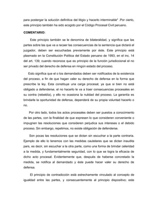 para postergar la solución definitiva del litigio y hacerlo interminable" .Por cierto,
este principio también ha sido acogido por el Código Procesal Civil peruano.
COMENTARIO:
Este principio también se le denomina de bilateralidad, y significa que las
partes sobre las que va a recaer las consecuencias de la sentencia que dictará el
juzgador, deben ser escuchadas previamente por éste. Este principio está
plasmado en la Constitución Política del Estado peruano de 1993, en el inc. 14
del art. 139, cuando reconoce que es principio de la función jurisdiccional el no
ser privado del derecho de defensa en ningún estado del proceso.
Esto significa que el o los demandados deben ser notificados de la existencia
del proceso, a fin de que hagan valer su derecho de defensa en la forma que
prescribe la ley. Esta constituye una carga procesal, ya que si bien no está
obligado a defenderse, el no hacerlo le va a traer consecuencias procesales en
su contra (rebeldía), y ello no ocasiona la nulidad del proceso. La garantía es
brindarle la oportunidad de defensa, dependerá de su propia voluntad hacerlo o
no.
Por otro lado, todos los actos procesales deben ser puestos a conocimiento
de las partes, con la finalidad de que expresen lo que consideren conveniente o
impugnen las resoluciones que consideren perjudica sus intereses o el debido
proceso. Sin embargo, repetimos, no existe obligación de defenderse.
Son pocas las resoluciones que se dictan sin escuchar a la parte contraria.
Ejemplo de ello lo tenemos con las medidas cautelares que se dictan inaudita
pars, es decir, sin escuchar a la otra parte, como una forma de brindar celeridad
a la medida, y fundamentalmente seguridad, con lo que se logra la eficacia de
dicho acto procesal. Evidentemente que, después de haberse concretado la
medida, se notifica al demandado y éste puede hacer valer su derecho de
defensa.
El principio de contradicción está estrechamente vinculado al concepto de
igualdad entre las partes, y consecuentemente al principio dispositivo; este
 