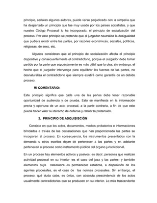 principio, señalan algunos autores, puede verse perjudicado con la simpatía que
ha despertado un principio que fue muy usado por los países socialistas, y que
nuestro Código Procesal lo ha incorporado, el principio de socialización del
proceso. Por este principio se pretende que el juzgador neutralice la desigualdad
que pudiera existir entre las partes, por razones económicas, sociales, políticas,
religiosas, de sexo, etc.
Algunos consideran que el principio de socialización afecta el principio
dispositivo y consecuentemente el contradictorio, porque el Juzgador debe tomar
partido por la parte que supuestamente es más débil que la otra; sin embargo, el
hecho que el juzgador intervenga para equilibrar las fuerzas de las partes, no
desnaturaliza el contradictorio que siempre existirá como garantía de un debido
proceso.
MI COMENTARIO:
Este principio significa que cada una de las partes debe tener razonable
oportunidad de audiencia y de prueba. Esto se manifiesta en la información
previa y oportuna de un acto procesal, a la parte contraria, a fin de que este
pueda hacer valer su derecho de defensa y rebatir la pretensión.
2. PRINCIPIO DE ADQUISISCIÓN
Consiste en que los actos, documentos, medios probatorios e informaciones
brindadas a través de las declaraciones que han proporcionado las partes se
incorporen al proceso. En consecuencia, los instrumentos presentados con la
demanda u otros escritos dejan de pertenecer a las partes y en adelante
pertenecen al proceso como instrumento público del órgano jurisdiccional.
En un proceso hay elementos activos y pasivos, es decir, personas que realizan
actividad procesal en su interior -es el caso del juez y las partes- y también
elementos cuya naturaleza es permanecer estáticos, a disposición de los
agentes procesales, es el caso de las normas procesales. Sin embargo, el
proceso, qué duda cabe, es único, con absoluta prescindencia de los actos
usualmente contradictorios que se producen en su interior. Lo más trascendente
 