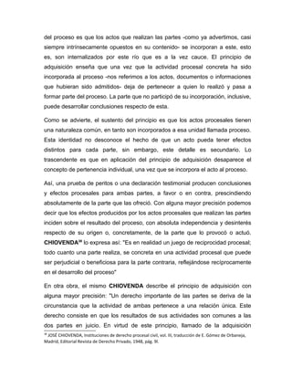 del proceso es que los actos que realizan las partes -como ya advertimos, casi
siempre intrínsecamente opuestos en su contenido- se incorporan a este, esto
es, son internalizados por este río que es a la vez cauce. El principio de
adquisición enseña que una vez que la actividad procesal concreta ha sido
incorporada al proceso -nos referimos a los actos, documentos o informaciones
que hubieran sido admitidos- deja de pertenecer a quien lo realizó y pasa a
formar parte del proceso. La parte que no participó de su incorporación, inclusive,
puede desarrollar conclusiones respecto de esta.
Como se advierte, el sustento del principio es que los actos procesales tienen
una naturaleza común, en tanto son incorporados a esa unidad llamada proceso.
Esta identidad no desconoce el hecho de que un acto pueda tener efectos
distintos para cada parte, sin embargo, este detalle es secundario. Lo
trascendente es que en aplicación del principio de adquisición desaparece el
concepto de pertenencia individual, una vez que se incorpora el acto al proceso.
Así, una prueba de peritos o una declaración testimonial producen conclusiones
y efectos procesales para ambas partes, a favor o en contra, prescindiendo
absolutamente de la parte que las ofreció. Con alguna mayor precisión podemos
decir que los efectos producidos por los actos procesales que realizan las partes
inciden sobre el resultado del proceso, con absoluta independencia y desinterés
respecto de su origen o, concretamente, de la parte que lo provocó o actuó.
CHIOVENDA38
lo expresa así: "Es en realidad un juego de reciprocidad procesal;
todo cuanto una parte realiza, se concreta en una actividad procesal que puede
ser perjudicial o beneficiosa para la parte contraria, reflejándose recíprocamente
en el desarrollo del proceso"
En otra obra, el mismo CHIOVENDA describe el principio de adquisición con
alguna mayor precisión: "Un derecho importante de las partes se deriva de la
circunstancia que la actividad de ambas pertenece a una relación única. Este
derecho consiste en que los resultados de sus actividades son comunes a las
dos partes en juicio. En virtud de este principio, llamado de la adquisición
38
JOSÉ CHIOVENDA, Instituciones de derecho procesal civil, vol. III, traducción de E. Gómez de Orbaneja,
Madrid, Editorial Revista de Derecho Privado, 1948, pág. 9l.
 